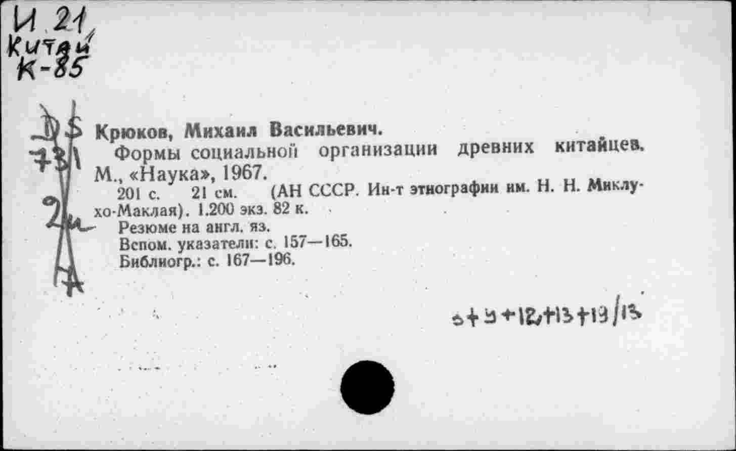 ﻿.К Ч
№
Крюков, Михаил Васильевич.
Формы социальной организации древних китайцев. М., «Наука», 1967.
201 с. 21 см. (АН СССР. Ин-т этнографии им. Н. Н. Миклухо-Маклая). 1.200 эка. 82 к.
- Резюме на англ. яз.
Вспои, указатели: с. 157—165.
Библиогр.: с. 167—196.
